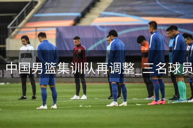 中国男篮集训队再调整 三名球员离队备战世预赛