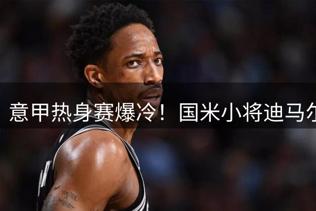 意甲热身赛爆冷！国米小将迪马尔科破门终结尤文不败神话