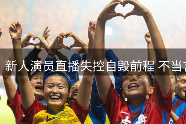 新人演员直播失控自毁前程 不当言论引发连环翻车