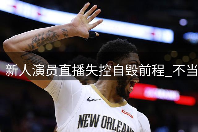新人演员直播失控自毁前程 不当言论引发连环翻车