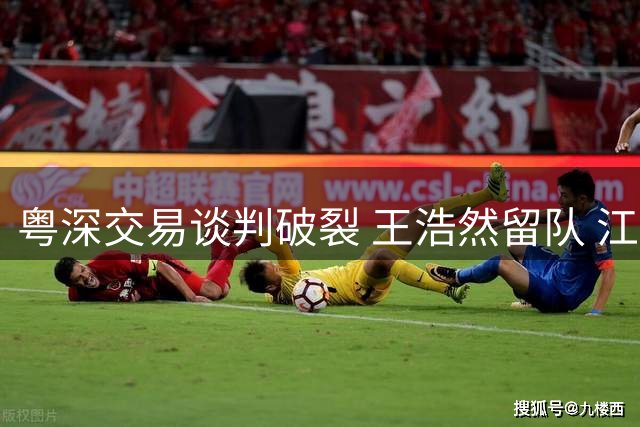 粤深交易谈判破裂 王浩然留队 江苏引援瞄准季后赛
