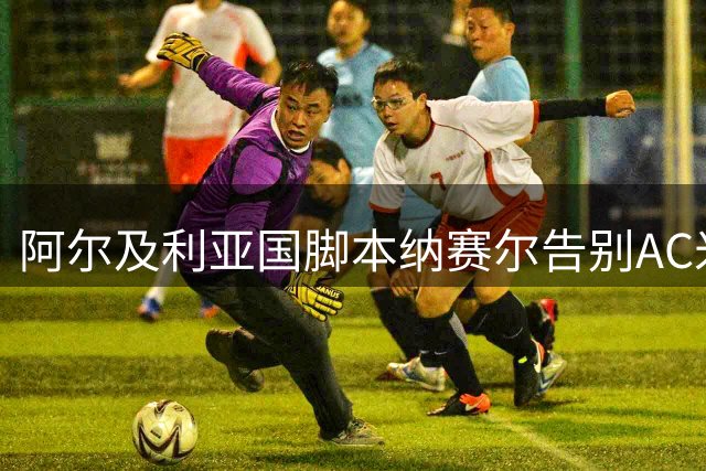 阿尔及利亚国脚本纳赛尔告别AC米兰 将开启卡塔尔新征程