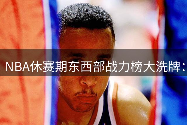NBA休赛期东西部战力榜大洗牌：76人豪组四巨头 湖人重建路漫漫